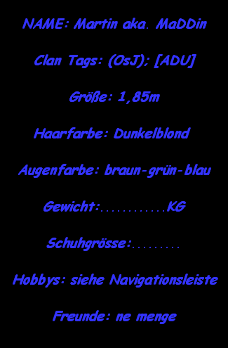 NAME: Martin aka. MaDDin

Clan Tags: (OsJ); [ADU]

Gre: 1,85m

Haarfarbe: Dunkelblond 

Augenfarbe: braun-grn-blau

Gewicht:............KG

Schuhgrsse:.........

Hobbys: siehe Navigationsleiste

Freunde: ne menge