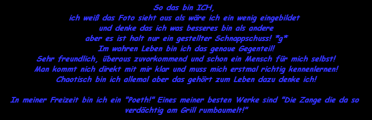 So das bin ICH, 
ich wei das Foto sieht aus als wre ich ein wenig eingebildet 
und denke das ich was besseres bin als andere
aber es ist halt nur ein gestellter Schnappschuss! *g*
Im wahren Leben bin ich das genaue Gegenteil!
Sehr freundlich, beraus zuvorkommend und schon ein Mensch fr mich selbst!
Man kommt nich direkt mit mir klar und muss mich erstmal richtig kennenlernen!
Chaotisch bin ich allemal aber das gehrt zum Leben dazu denke ich!

In meiner Freizeit bin ich ein 