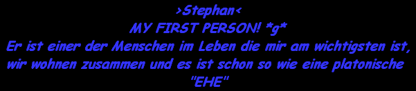 >Stephan<
MY FIRST PERSON! *g*
Er ist einer der Menschen im Leben die mir am wichtigsten ist,
wir wohnen zusammen und es ist schon so wie eine platonische 

