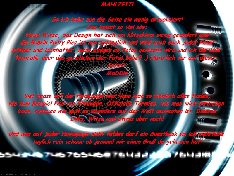 MAHLZEIT!

So ich habe nun die Seite ein wenig aktualisiert!
Das heisst so viel wie:
Neue Witze, das Design hat sich ein klitzeklein wenig ge�ndert und
die Rubrik Party Pics ist nun zug�nglich und wird auch nach jeder Feier
gr�sser und lachhafter, wenn einiges an Fotos gemacht wird und ich die volle 
Kontrolle �ber das geschehen der Fotos habe!! ;) Nat�rlich nur auf dieser 
Seite!! 
MaDDin


Viel Spass auf der Homepage hier kann man so ziemlich alles finden,
wie zum Beispiel Pics von Freunden, Offizielle Termine, wie man mich erreichen 
kann, schauen wie sp�t es woanders auf der Welt momentan ist, Diverse
Links, Witze und etwas �ber mich!

Und was auf jeder Homepage nicht fehlen darf ein Guestbook wo ich mehrmals 
t�glich rein schaue ob jemand mir einen Gru� da gelassen hat!